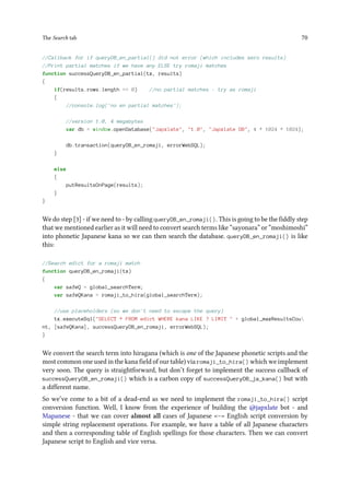 The Search tab 70
//Callback for if queryDB_en_partial() did not error (which includes zero results)
//Print partial matches if we have any ELSE try romaji matches
function successQueryDB_en_partial(tx, results)
{
if(results.rows.length == 0) //no partial matches - try as romaji
{
//console.log('no en partial matches');
//version 1.0, 4 megabytes
var db = window.openDatabase(Japxlate, 1.0, Japxlate DB, 4 * 1024 * 1024);
db.transaction(queryDB_en_romaji, errorWebSQL);
}
else
{
putResultsOnPage(results);
}
}
We do step [3] - if we need to - by calling queryDB_en_romaji(). This is going to be the fiddly step
that we mentioned earlier as it will need to convert search terms like “sayonara” or “moshimoshi”
into phonetic Japanese kana so we can then search the database. queryDB_en_romaji() is like
this:
//Search edict for a romaji match
function queryDB_en_romaji(tx)
{
var safeQ = global_searchTerm;
var safeQKana = romaji_to_hira(global_searchTerm);
//use placeholders (so we don't need to escape the query)
tx.executeSql(SELECT * FROM edict WHERE kana LIKE ? LIMIT  + global_maxResultsCou
nt, [safeQKana], successQueryDB_en_romaji, errorWebSQL);
}
We convert the search term into hiragana (which is one of the Japanese phonetic scripts and the
most common one used in the kana field of our table) via romaji_to_hira() which we implement
very soon. The query is straightforward, but don’t forget to implement the success callback of
successQueryDB_en_romaji() which is a carbon copy of successQueryDB_ja_kana() but with
a different name.
So we’ve come to a bit of a dead-end as we need to implement the romaji_to_hira() script
conversion function. Well, I know from the experience of building the @japxlate bot - and
Mapanese - that we can cover almost all cases of Japanese – English script conversion by
simple string replacement operations. For example, we have a table of all Japanese characters
and then a corresponding table of English spellings for those characters. Then we can convert
Japanese script to English and vice versa.
 