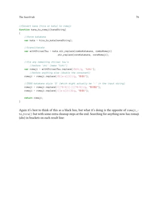 The Search tab 76
//Convert kana (hira or kata) to romaji
function kana_to_romaji(kanaString)
{
//force katakana
var kata = hira_to_kata(kanaString);
//transliterate
var withChiisaiTsu = kata.str_replace(comboKatakana, comboRomaji)
.str_replace(coreKatakana, coreRomaji);
//fix any remaining chiisai tsu's
//before 'chi' (make tchi)
var romaji = withChiisaiTsu.replace(/chi/g, 'tchi');
//before anything else (double the consonant)
romaji = romaji.replace(/([a-z]{1})/g, $1$1);
//TODO katakana style '' (which might actually be '-' in the input string)
romaji = romaji.replace(/([^0-9])[-]([^0-9])/g, $1$2);
romaji = romaji.replace(/([a-z]{1})/g, $1$1);
return romaji;
}
Again it’s best to think of this as a black box, but what it’s doing is the opposite of romaji_-
to_hira() but with some extra cleanup steps at the end. Searching for anything now has romaji
(abc) in brackets on each result line:
 