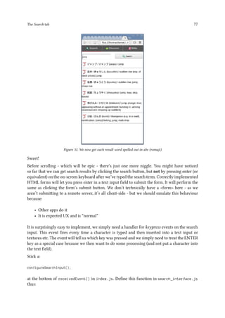 The Search tab 77
Figure 32. We now get each result word spelled out in abc (romaji)
Sweet!
Before scrolling - which will be epic - there’s just one more niggle. You might have noticed
so far that we can get search results by clicking the search button, but not by pressing enter (or
equivalent) on the on-screen keyboard after we’ve typed the search term. Correctly implemented
HTML forms will let you press enter in a text input field to submit the form. It will perform the
same as clicking the form’s submit button. We don’t technically have a form here - as we
aren’t submitting to a remote server, it’s all client-side - but we should emulate this behaviour
because:
• Other apps do it
• It is expected UX and is “normal”
It is surprisingly easy to implement, we simply need a handler for keypress events on the search
input. This event fires every time a character is typed and then inserted into a text input or
textarea etc. The event will tell us which key was pressed and we simply need to treat the ENTER
key as a special case because we then want to do some processing (and not put a character into
the text field).
Stick a:
configureSearchInput();
at the bottom of receivedEvent() in index.js. Define this function in search_interface.js
thus:
 