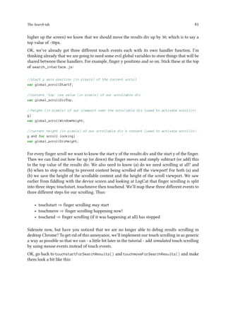 The Search tab 81
higher up the screen) we know that we should move the results div up by 30; which is to say a
top value of -30px.
OK, we’ve already got three different touch events each with its own handler function. I’m
thinking already that we are going to need some evil global variables to store things that will be
shared between these handlers. For example, finger y positions and so on. Stick these at the top
of search_interface.js:
//start y axis position (in pixels) of the current scroll
var global_scrollStartY;
//current 'top' css value (in pixels) of our scrollable div
var global_scrollDivTop;
//height (in pixels) of our viewport over the scrollable div (used to activate scrollin
g)
var global_scrollWindowHeight;
//current height (in pixels) of our scrollable div's content (used to activate scrollin
g and for scroll locking)
var global_scrollDivHeight;
For every finger scroll we want to know the start y of the results div and the start y of the finger.
Then we can find out how far up (or down) the finger moves and simply subtract (or add) this
to the top value of the results div. We also need to know (a) do we need scrolling at all? and
(b) when to stop scrolling to prevent content being scrolled off the viewport! For both (a) and
(b) we save the height of the scrollable content and the height of the scroll viewport. We saw
earlier from fiddling with the device screen and looking at LogCat that finger scrolling is split
into three steps; touchstart, touchmove then touchend. We’ll map these three different events to
three different steps for our scrolling. Thus:
• touchstart ⇒ finger scrolling may start
• touchmove ⇒ finger scrolling happening now!
• touchend ⇒ finger scrolling (if it was happening at all) has stopped
Sidenote now, but have you noticed that we are no longer able to debug results scrolling in
desktop Chrome? To get rid of this annoyance, we’ll implement our touch scrolling in as generic
a way as possible so that we can - a little bit later in the tutorial - add simulated touch scrolling
by using mouse events instead of touch events.
OK, go back to touchstartForSearchResults() and touchmoveForSearchResults() and make
them look a bit like this:
 