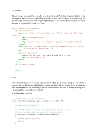 The Search tab 84
this so we can work out if we actually need to scroll at all! Note that to get the height of the
results pane, we subtract the height of the search form from the total height of .japxlate_app. We
get the height of the search form by getting the height of the #search-form wrapper div which
we need to implement in index.html thus:
div id=search class=current
div id=search-form
button type=button id=search-button style=float:right; width:45%; margin-
right:1%;
img src=img/search.png
Search
img id=button-spinner src=img/spinner.gif style=visibility:hidden;
/button
input type=text id=search-query placeholder=Japanese or English size=40
style=width:45%; margin-left:1%;
br
span id=loading-text
[Loading core dictionary. This takes a while the first time.
img src=img/spinner.gif]
/span
/div
div id=results-wrapper
.
.
/div
.
.
/div
That’s the initiator, now on the the actual scroller which is, of course, going to be a bit more
complex. We need to use the global values we just saved to work out how far we’ve scrolled and
then move the results div accordingly. We also should check if we need to do any scrolling at all
- there might be no overflow of content!
A first bash looks like this:
//do vertical scrolling for ontouchmove
function doVerticalDragScrolling(elementToScroll, eventClientY)
{
//console.log('do scrolling');
//if height of results content is less than height of results pane,
//we have no content overflow and so don't need to scroll
if(global_scrollDivHeight  global_scrollWindowHeight)
{
console.log('no overflow');
return;
}
 
