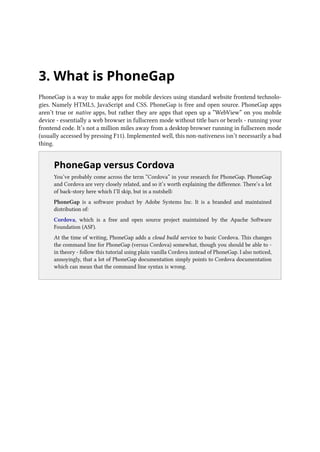 3. What is PhoneGap
PhoneGap is a way to make apps for mobile devices using standard website frontend technolo-
gies. Namely HTML5, JavaScript and CSS. PhoneGap is free and open source. PhoneGap apps
aren’t true or native apps, but rather they are apps that open up a “WebView” on you mobile
device - essentially a web browser in fullscreen mode without title bars or bezels - running your
frontend code. It’s not a million miles away from a desktop browser running in fullscreen mode
(usually accessed by pressing F11). Implemented well, this non-nativeness isn’t necessarily a bad
thing.
..
PhoneGap versus Cordova
You’ve probably come across the term “Cordova” in your research for PhoneGap. PhoneGap
and Cordova are very closely related, and so it’s worth explaining the difference. There’s a lot
of back-story here which I’ll skip, but in a nutshell:
PhoneGap is a software product by Adobe Systems Inc. It is a branded and maintained
distribution of:
Cordova, which is a free and open source project maintained by the Apache Software
Foundation (ASF).
At the time of writing, PhoneGap adds a cloud build service to basic Cordova. This changes
the command line for PhoneGap (versus Cordova) somewhat, though you should be able to -
in theory - follow this tutorial using plain vanilla Cordova instead of PhoneGap. I also noticed,
annoyingly, that a lot of PhoneGap documentation simply points to Cordova documentation
which can mean that the command line syntax is wrong.
 