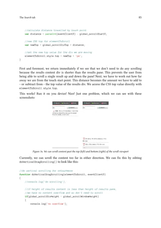 The Search tab 85
//calculate distance travelled by touch point
var distance = parseInt(eventClientY) - global_scrollStartY;
//new CSS top for elementToScroll
var newTop = global_scrollDivTop + distance;
//set the new top value for the div we are moving
elementToScroll.style.top = newTop + 'px';
}
First and foremost, we return immediately if we see that we don’t need to do any scrolling
because the results content div is shorter than the results pane. This prevents the user from
being able to scroll a single result up and down the pane! Next, we have to work out how far
away we are from the touch start point. This distance becomes the amount we have to add to
- or subtract from - the top value of the results div. We access the CSS top value directly with
elementToScroll.style.top.
This works! Run it on you device! Nice! Just one problem, which we can see with these
screenshots:
Figure 34. We can scroll content past the top (left) and bottom (right) of the scroll viewport
Currently, we can scroll the content too far in either direction. We can fix this by editing
doVerticalDragScrolling() to look like this:
//do vertical scrolling for ontouchmove
function doVerticalDragScrolling(elementToScroll, eventClientY)
{
//console.log('do scrolling');
//if height of results content is less than height of results pane,
//we have no content overflow and so don't need to scroll
if(global_scrollDivHeight  global_scrollWindowHeight)
{
console.log('no overflow');
 