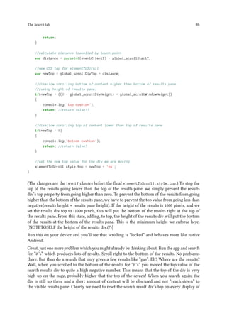 The Search tab 86
return;
}
//calculate distance travelled by touch point
var distance = parseInt(eventClientY) - global_scrollStartY;
//new CSS top for elementToScroll
var newTop = global_scrollDivTop + distance;
//disallow scrolling bottom of content higher than bottom of results pane
//(using height of results pane)
if(newTop  ((0 - global_scrollDivHeight) + global_scrollWindowHeight))
{
console.log('top cushion');
return; //return false??
}
//disallow scrolling top of content lower than top of results pane
if(newTop  0)
{
console.log('bottom cushion');
return; //return false?
}
//set the new top value for the div we are moving
elementToScroll.style.top = newTop + 'px';
}
(The changes are the two if clauses before the final elementToScroll.style.top.) To stop the
top of the results going lower than the top of the results pane, we simply prevent the results
div’s top property from going higher than zero. To prevent the bottom of the results from going
higher than the bottom of the results pane, we have to prevent the top value from going less than
negative(results height + results pane height). If the height of the results is 1000 pixels, and we
set the results div top to -1000 pixels, this will put the bottom of the results right at the top of
the results pane. From this state, adding, to top, the height of the results div will put the bottom
of the results at the bottom of the results pane. This is the minimum height we enforce here.
[NOTETOSELF the height of the results div.(?)]
Run this on your device and you’ll see that scrolling is “locked” and behaves more like native
Android.
Great, just one more problem which you might already be thinking about. Run the app and search
for “it’s” which produces lots of results. Scroll right to the bottom of the results. No problems
there. But then do a search that only gives a few results like “gas”. Eh? Where are the results?
Well, when you scrolled to the bottom of the results for “it’s” you moved the top value of the
search results div to quite a high negative number. This means that the top of the div is very
high up on the page, probably higher that the top of the screen! When you search again, the
div is still up there and a short amount of content will be obscured and not “reach down” to
the visible results pane. Clearly we need to reset the search result div’s top on every display of
 