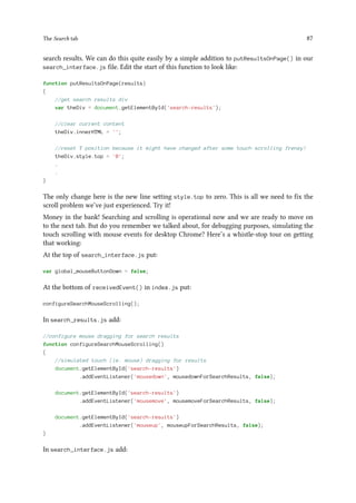 The Search tab 87
search results. We can do this quite easily by a simple addition to putResultsOnPage() in our
search_interface.js file. Edit the start of this function to look like:
function putResultsOnPage(results)
{
//get search results div
var theDiv = document.getElementById('search-results');
//clear current content
theDiv.innerHTML = '';
//reset Y position because it might have changed after some touch scrolling frenzy!
theDiv.style.top = '0';
.
.
}
The only change here is the new line setting style.top to zero. This is all we need to fix the
scroll problem we’ve just experienced. Try it!
Money in the bank! Searching and scrolling is operational now and we are ready to move on
to the next tab. But do you remember we talked about, for debugging purposes, simulating the
touch scrolling with mouse events for desktop Chrome? Here’s a whistle-stop tour on getting
that working:
At the top of search_interface.js put:
var global_mouseButtonDown = false;
At the bottom of receivedEvent() in index.js put:
configureSearchMouseScrolling();
In search_results.js add:
//configure mouse dragging for search results
function configureSearchMouseScrolling()
{
//simulated touch (ie. mouse) dragging for results
document.getElementById('search-results')
.addEventListener('mousedown', mousedownForSearchResults, false);
document.getElementById('search-results')
.addEventListener('mousemove', mousemoveForSearchResults, false);
document.getElementById('search-results')
.addEventListener('mouseup', mouseupForSearchResults, false);
}
In search_interface.js add:
 