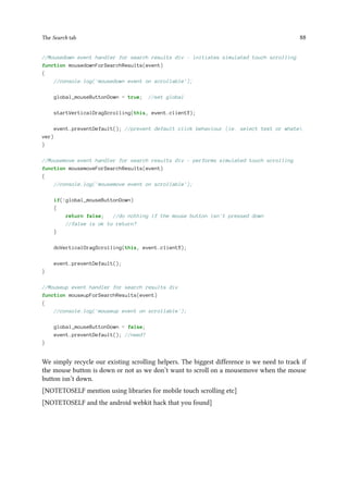 The Search tab 88
//Mousedown event handler for search results div - initiates simulated touch scrolling
function mousedownForSearchResults(event)
{
//console.log('mousedown event on scrollable');
global_mouseButtonDown = true; //set global
startVerticalDragScrolling(this, event.clientY);
event.preventDefault(); //prevent default click behaviour (ie. select text or whate
ver)
}
//Mousemove event handler for search results div - performs simulated touch scrolling
function mousemoveForSearchResults(event)
{
//console.log('mousemove event on scrollable');
if(!global_mouseButtonDown)
{
return false; //do nothing if the mouse button isn't pressed down
//false is ok to return?
}
doVerticalDragScrolling(this, event.clientY);
event.preventDefault();
}
//Mouseup event handler for search results div
function mouseupForSearchResults(event)
{
//console.log('mouseup event on scrollable');
global_mouseButtonDown = false;
event.preventDefault(); //need?
}
We simply recycle our existing scrolling helpers. The biggest difference is we need to track if
the mouse button is down or not as we don’t want to scroll on a mousemove when the mouse
button isn’t down.
[NOTETOSELF mention using libraries for mobile touch scrolling etc]
[NOTETOSELF and the android webkit hack that you found]
 