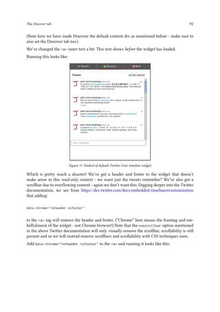 The Discover tab 92
(Note here we have made Discover the default content div as mentioned before - make sure to
also set the Discover tab too.)
We’ve changed the a inner text a bit. This text shows before the widget has loaded.
Running this looks like:
Figure 37. Embed of default Twitter User timeline widget
Which is pretty much a disaster! We’ve got a header and footer to the widget that doesn’t
make sense in this read-only context - we want just the tweets remember? We’ve also got a
scrollbar due to overflowing content - again we don’t want this. Digging deeper into the Twitter
documentation, we see from https://dev.twitter.com/docs/embedded-timelines#customization
that adding:
data-chrome=noheader nofooter
to the a tag will remove the header and footer. (“Chrome” here means the framing and em-
bellishment of the widget - not Chrome browser!) Note that the noscrollbar option mentioned
in the above Twitter documentation will only visually remove the scrollbar, scrollability is still
present and so we will instead remove scrollbars and scrollability with CSS techniques soon.
Add data-chrome=noheader nofooter to the a and running it looks like this:
 