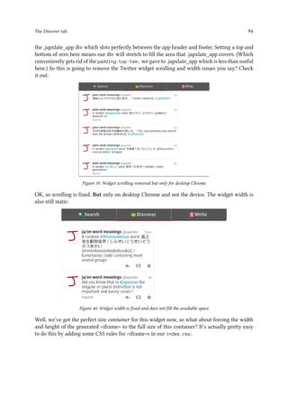 The Discover tab 94
the .japxlate_app div which slots perfectly between the app header and footer. Setting a top and
bottom of zero here means our div will stretch to fill the area that .japxlate_app covers. (Which
conveniently gets rid of the padding-top:1em; we gave to .japxlate_app which is less than useful
here.) So this is going to remove the Twitter widget scrolling and width issues you say? Check
it out:
Figure 39. Widget scrolling removed but only for desktop Chrome
OK, so scrolling is fixed. But only on desktop Chrome and not the device. The widget width is
also still static:
Figure 40. Widget width is fixed and does not fill the available space
Well, we’ve got the perfect size container for this widget now, so what about forcing the width
and height of the generated iframe to the full size of this container? It’s actually pretty easy
to do this by adding some CSS rules for iframes in our index.css:
 