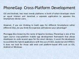 PhoneGap Cross-Platform Development
iOS and Android, two most trendy platforms in both of which developer share
an equal interest and launched a separate application to appease the
Smartphone device users.
However, if you are thinking to build apps for different Smartphone rather
different OSes, do you think the expenses will balance your advantage?
Phonegap Also known by the name of Apache Cordova, PhoneGap is one of the
open source cross-platform mobile app development framework that allows
developers to code several apps for the smart devices. It assist the developers
to assemble the hybrid applications with the use of CSS3, JavaScript and HTML5.
It does not look for those odd ends and platform-based APIs such as iOS,
Android or Windows.
 