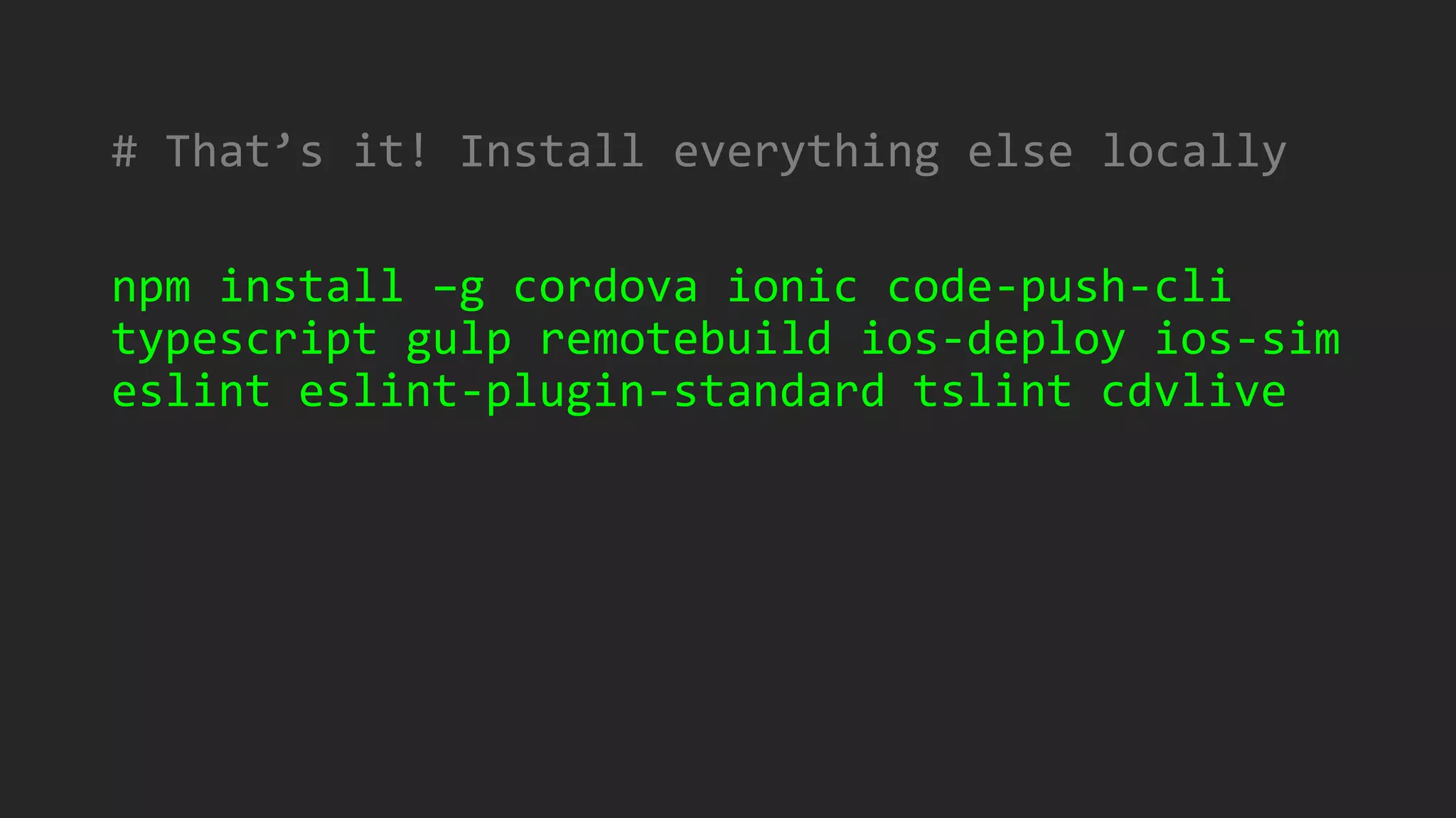 # That’s it! Install everything else locally
npm install –g cordova ionic code-push-cli
typescript gulp remotebuild ios-deploy ios-sim
eslint eslint-plugin-standard tslint cdvlive
 