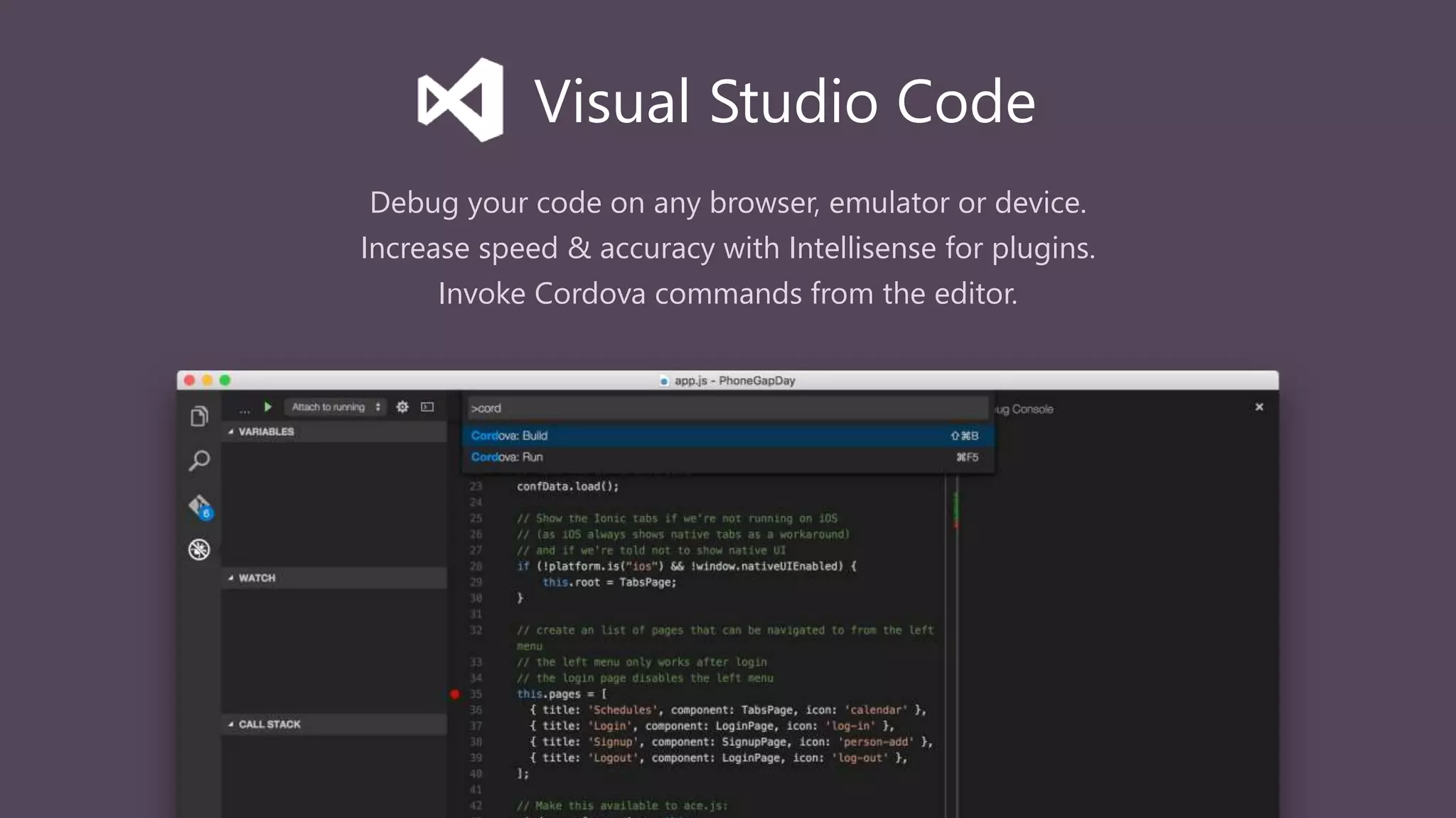 Debug your code on any browser, emulator or device.
Increase speed & accuracy with Intellisense for plugins.
Invoke Cordova commands from the editor.
Visual Studio Code
 