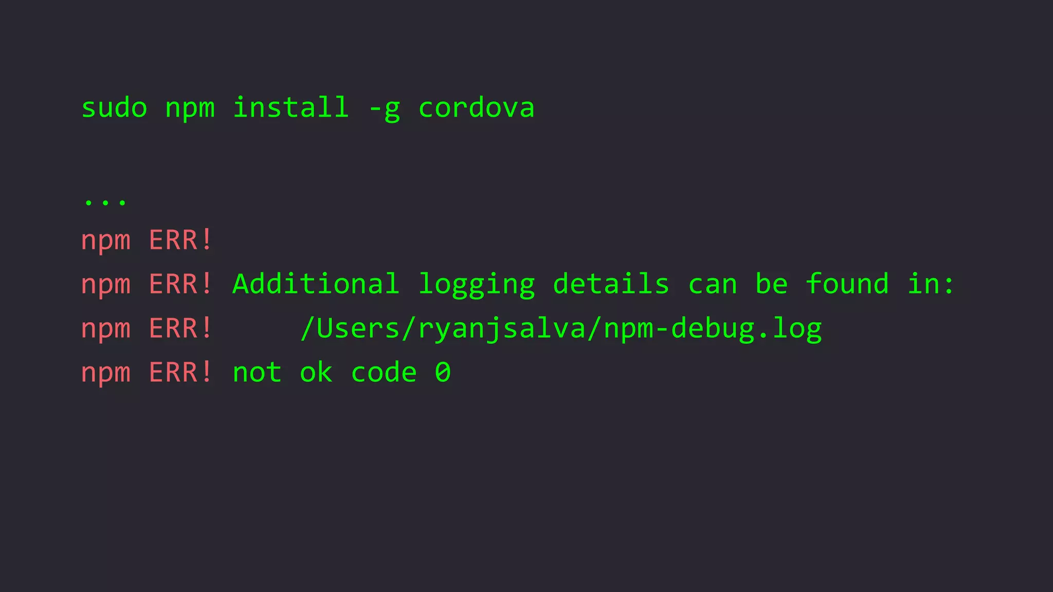 sudo npm install -g cordova
...
npm ERR!
npm ERR! Additional logging details can be found in:
npm ERR! /Users/ryanjsalva/npm-debug.log
npm ERR! not ok code 0
 