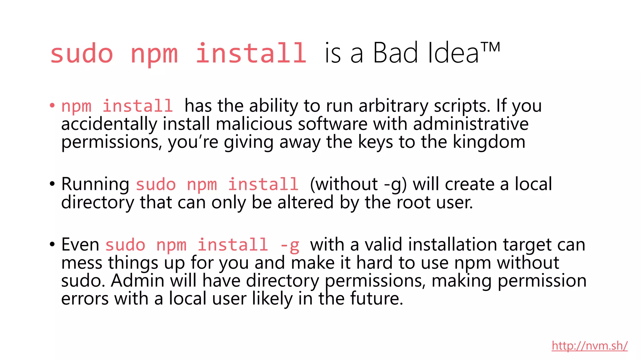 sudo npm install is a Bad Idea™
• npm install has the ability to run arbitrary scripts. If you
accidentally install malicious software with administrative
permissions, you’re giving away the keys to the kingdom
• Running sudo npm install (without -g) will create a local
directory that can only be altered by the root user.
• Even sudo npm install -g with a valid installation target can
mess things up for you and make it hard to use npm without
sudo. Admin will have directory permissions, making permission
errors with a local user likely in the future.
http://nvm.sh/
 