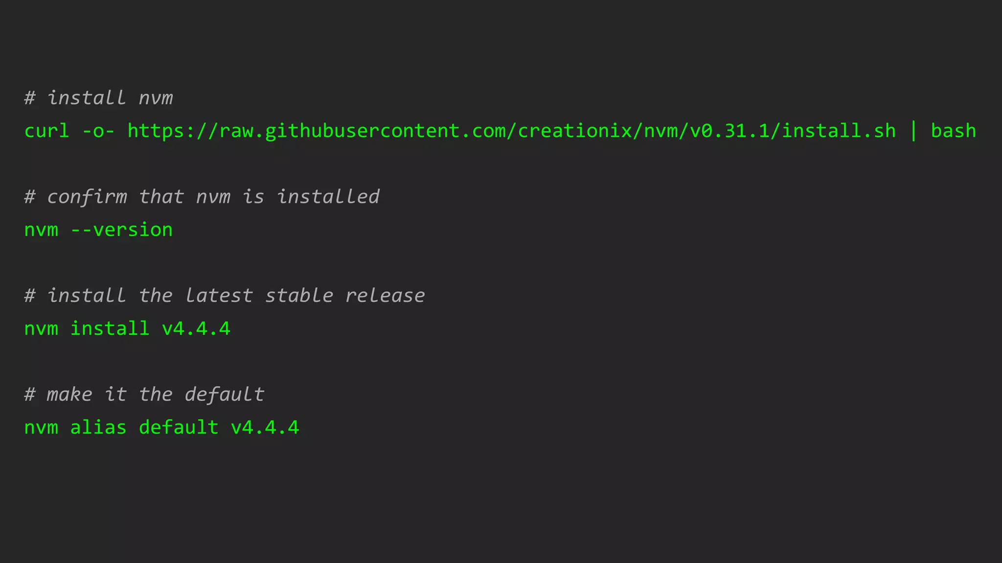 # install nvm
curl -o- https://raw.githubusercontent.com/creationix/nvm/v0.31.1/install.sh | bash
# confirm that nvm is installed
nvm --version
# install the latest stable release
nvm install v4.4.4
# make it the default
nvm alias default v4.4.4
 