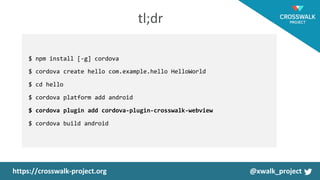 $ npm install [-g] cordova
$ cordova create hello com.example.hello HelloWorld
$ cd hello
$ cordova platform add android
$ cordova plugin add cordova-plugin-crosswalk-webview
$ cordova build android
 