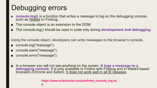 Debugging errors
■ console.log() is a function that writes a message to log on the debugging console,
such as Webkit or Firebug.
■ The console object is an extension to the DOM.
■ The console.log() should be used in code only during development and debugging.
Using the console object, developers can write messages to the browser’s console,
■ console.log("message");
■ console.warn("message");
■ console.error("message");
■ In a browser you will not see anything on the screen. It logs a message to a
debugging console. It is only available in Firefox with Firebug and in Webkit based
browsers (Chrome and Safari). It does not work well in all IE releases.
https://www.w3schools.com/jsref/met_console_log.as
p
 