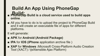 Build An App Using PhoneGap
Build:
■ PhoneGap Build is a cloud service used to build apps
online.
■ All you have to do is to upload the project to PhoneGap Build
and it will create an executable file of apps for different
platforms.
It will generate:
■ APK for Android (Android Package)
■ IPA for IOS (iPhone application archive file )
■ XAP for Windows :Microsoft Cross-Platform Audio Creation
Tool (XACT) / (eXtensible Ajax Platform)
 