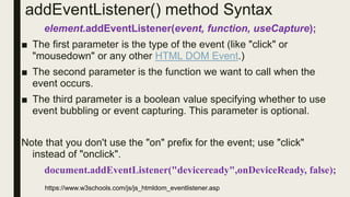 addEventListener() method Syntax
element.addEventListener(event, function, useCapture);
■ The first parameter is the type of the event (like "click" or
"mousedown" or any other HTML DOM Event.)
■ The second parameter is the function we want to call when the
event occurs.
■ The third parameter is a boolean value specifying whether to use
event bubbling or event capturing. This parameter is optional.
Note that you don't use the "on" prefix for the event; use "click"
instead of "onclick".
document.addEventListener("deviceready",onDeviceReady, false);
https://www.w3schools.com/js/js_htmldom_eventlistener.asp
 