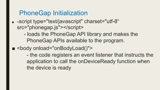 ■ <script type="text/javascript" charset="utf-8“
src="phonegap.js"></script>
- loads the PhoneGap API library and makes the
PhoneGap APIs available to the program.
■ <body onload="onBodyLoad()">
- the code registers an event listener that instructs the
application to call the onDeviceReady function when
the device is ready
PhoneGap Initialization
 