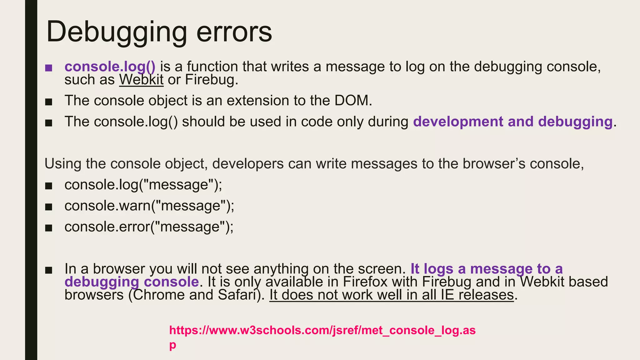 Debugging errors
■ console.log() is a function that writes a message to log on the debugging console,
such as Webkit or Firebug.
■ The console object is an extension to the DOM.
■ The console.log() should be used in code only during development and debugging.
Using the console object, developers can write messages to the browser’s console,
■ console.log("message");
■ console.warn("message");
■ console.error("message");
■ In a browser you will not see anything on the screen. It logs a message to a
debugging console. It is only available in Firefox with Firebug and in Webkit based
browsers (Chrome and Safari). It does not work well in all IE releases.
https://www.w3schools.com/jsref/met_console_log.as
p
 