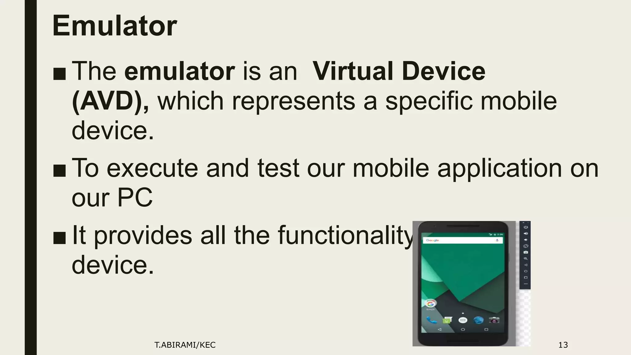 Emulator
■ The emulator is an Virtual Device
(AVD), which represents a specific mobile
device.
■ To execute and test our mobile application on
our PC
■ It provides all the functionality of a real
device.
T.ABIRAMI/KEC 13
 