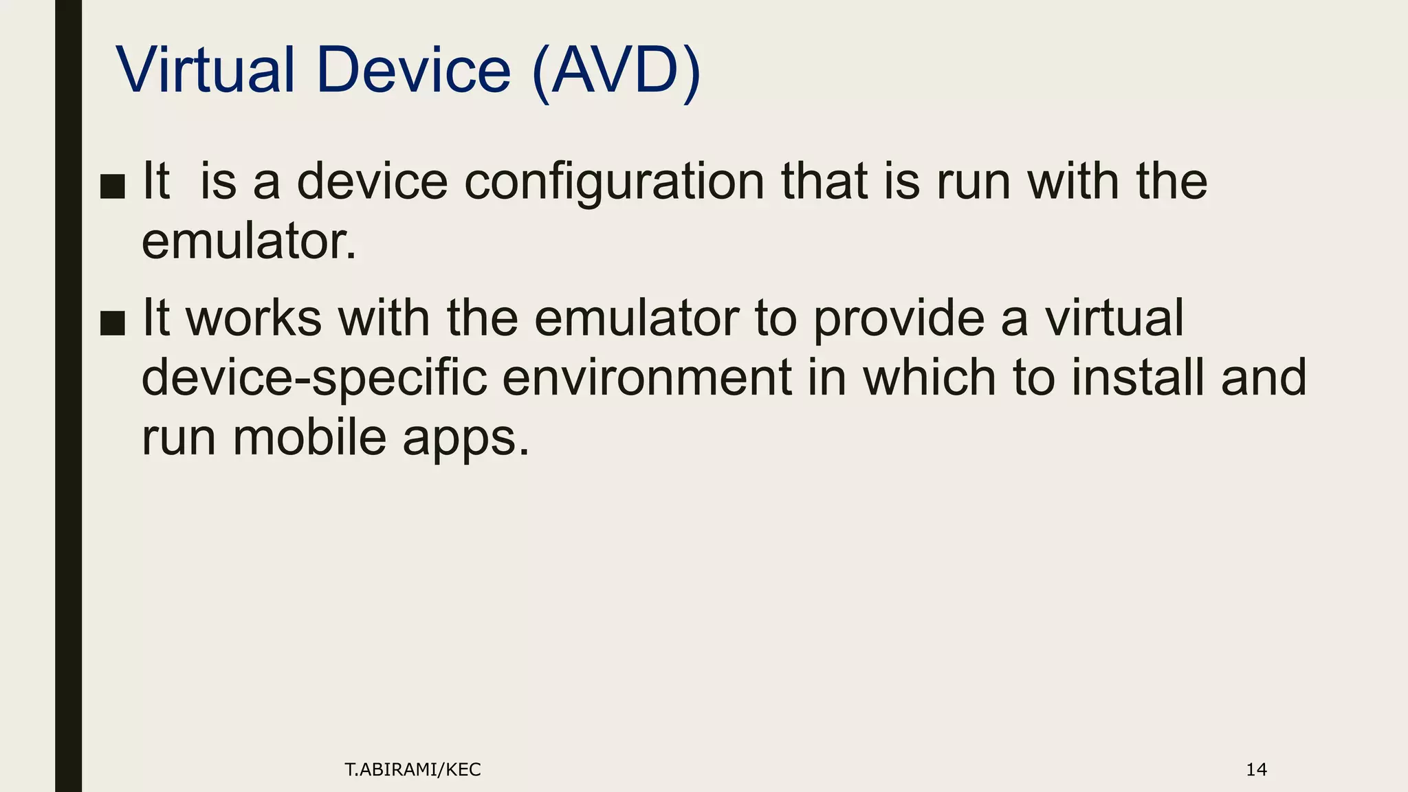 Virtual Device (AVD)
■ It is a device configuration that is run with the
emulator.
■ It works with the emulator to provide a virtual
device-specific environment in which to install and
run mobile apps.
T.ABIRAMI/KEC 14
 