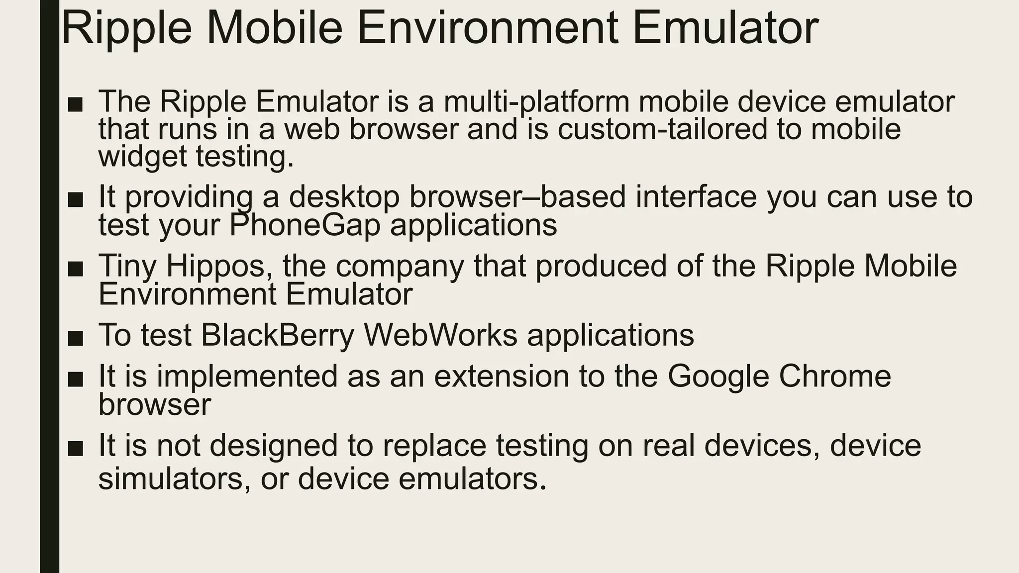 Ripple Mobile Environment Emulator
■ The Ripple Emulator is a multi-platform mobile device emulator
that runs in a web browser and is custom-tailored to mobile
widget testing.
■ It providing a desktop browser–based interface you can use to
test your PhoneGap applications
■ Tiny Hippos, the company that produced of the Ripple Mobile
Environment Emulator
■ To test BlackBerry WebWorks applications
■ It is implemented as an extension to the Google Chrome
browser
■ It is not designed to replace testing on real devices, device
simulators, or device emulators.
 