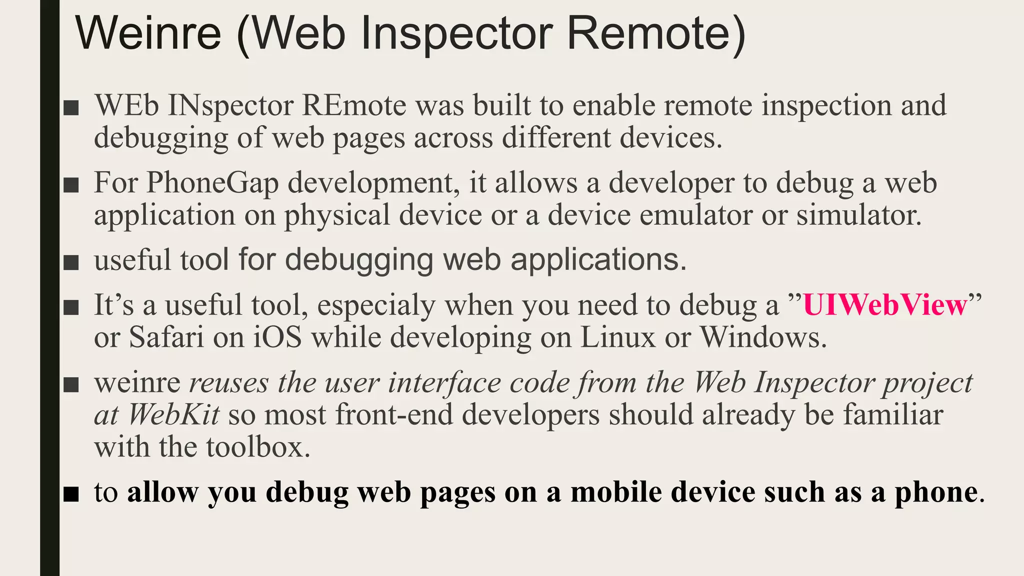 Weinre (Web Inspector Remote)
■ WEb INspector REmote was built to enable remote inspection and
debugging of web pages across different devices.
■ For PhoneGap development, it allows a developer to debug a web
application on physical device or a device emulator or simulator.
■ useful tool for debugging web applications.
■ It’s a useful tool, especialy when you need to debug a ”UIWebView”
or Safari on iOS while developing on Linux or Windows.
■ weinre reuses the user interface code from the Web Inspector project
at WebKit so most front-end developers should already be familiar
with the toolbox.
■ to allow you debug web pages on a mobile device such as a phone.
 