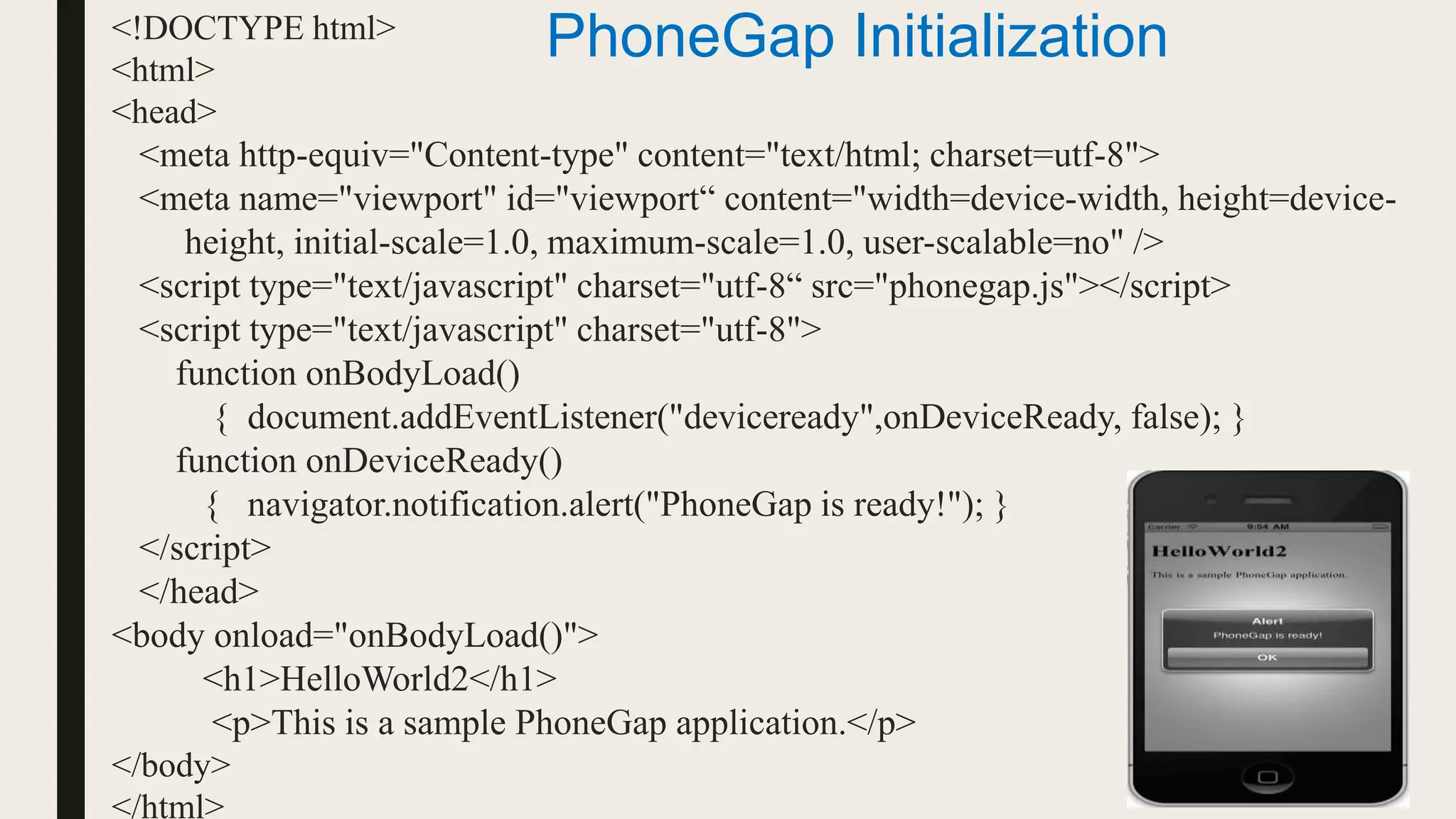 <!DOCTYPE html>
<html>
<head>
<meta http-equiv="Content-type" content="text/html; charset=utf-8">
<meta name="viewport" id="viewport“ content="width=device-width, height=device-
height, initial-scale=1.0, maximum-scale=1.0, user-scalable=no" />
<script type="text/javascript" charset="utf-8“ src="phonegap.js"></script>
<script type="text/javascript" charset="utf-8">
function onBodyLoad()
{ document.addEventListener("deviceready",onDeviceReady, false); }
function onDeviceReady()
{ navigator.notification.alert("PhoneGap is ready!"); }
</script>
</head>
<body onload="onBodyLoad()">
<h1>HelloWorld2</h1>
<p>This is a sample PhoneGap application.</p>
</body>
</html>
PhoneGap Initialization
 