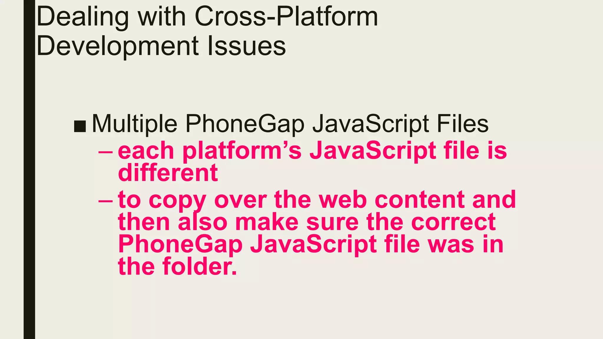 ■ Multiple PhoneGap JavaScript Files
– each platform’s JavaScript file is
different
– to copy over the web content and
then also make sure the correct
PhoneGap JavaScript file was in
the folder.
Dealing with Cross-Platform
Development Issues
 