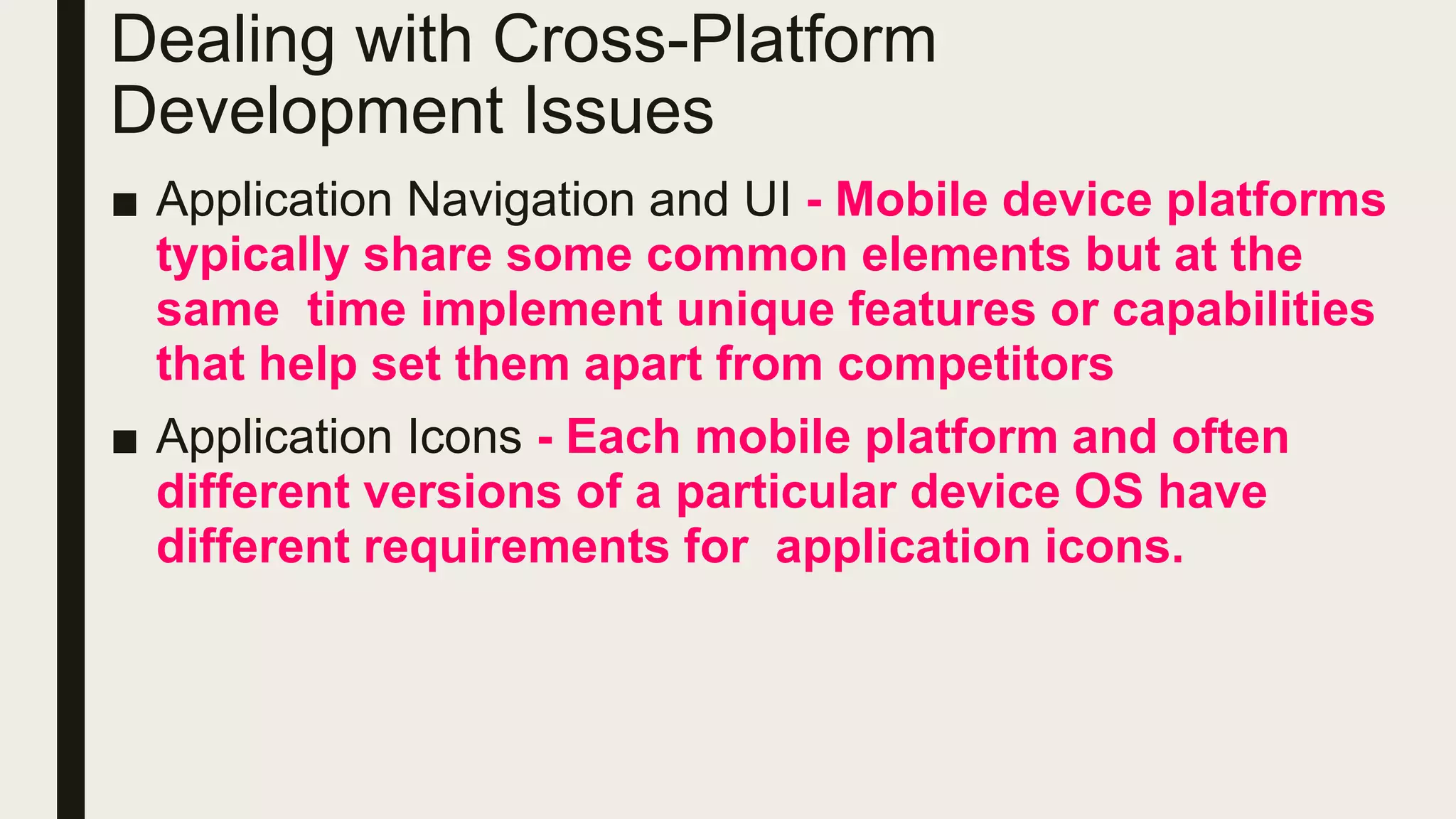 ■ Application Navigation and UI - Mobile device platforms
typically share some common elements but at the
same time implement unique features or capabilities
that help set them apart from competitors
■ Application Icons - Each mobile platform and often
different versions of a particular device OS have
different requirements for application icons.
Dealing with Cross-Platform
Development Issues
 