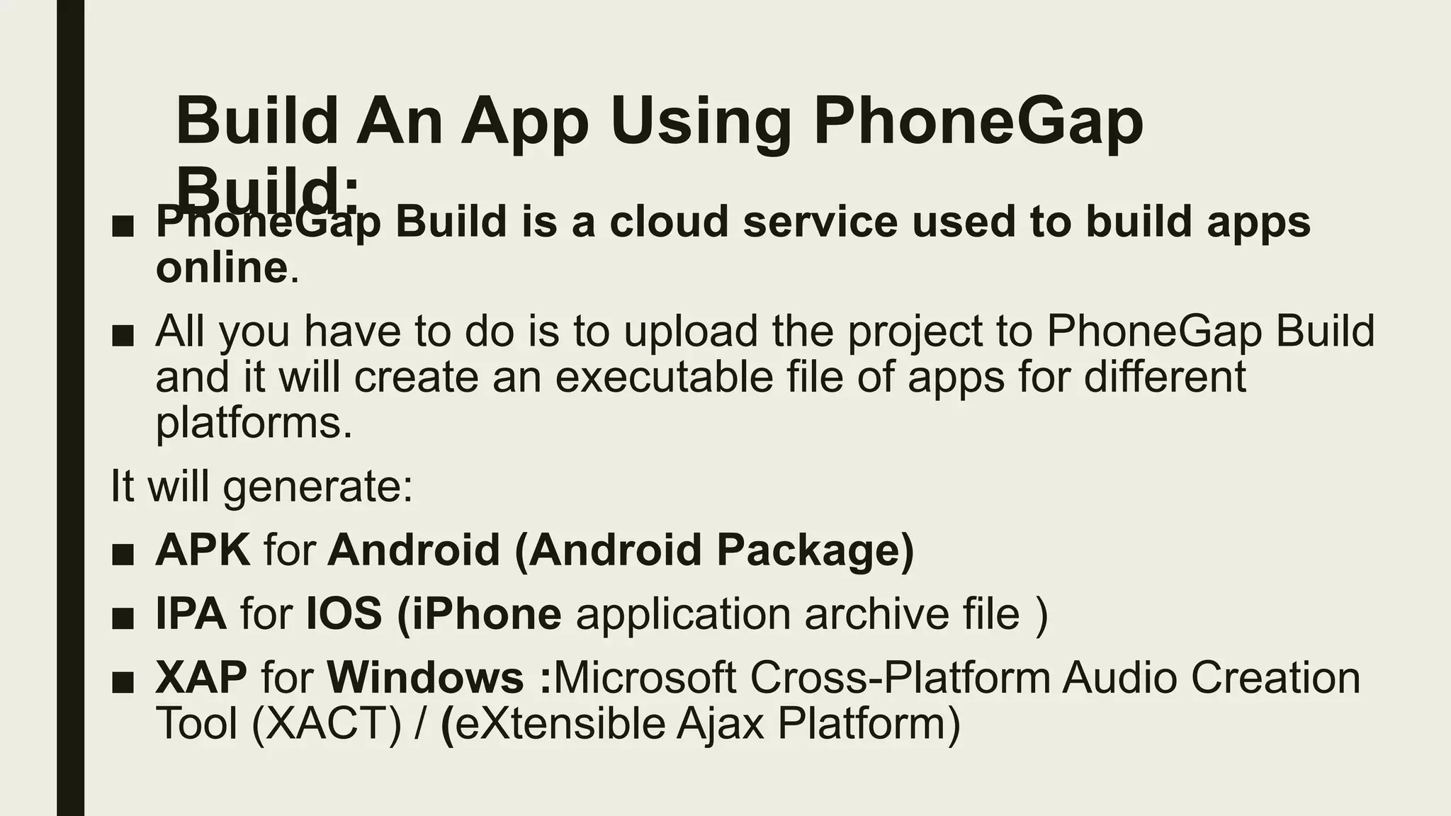 Build An App Using PhoneGap
Build:
■ PhoneGap Build is a cloud service used to build apps
online.
■ All you have to do is to upload the project to PhoneGap Build
and it will create an executable file of apps for different
platforms.
It will generate:
■ APK for Android (Android Package)
■ IPA for IOS (iPhone application archive file )
■ XAP for Windows :Microsoft Cross-Platform Audio Creation
Tool (XACT) / (eXtensible Ajax Platform)
 