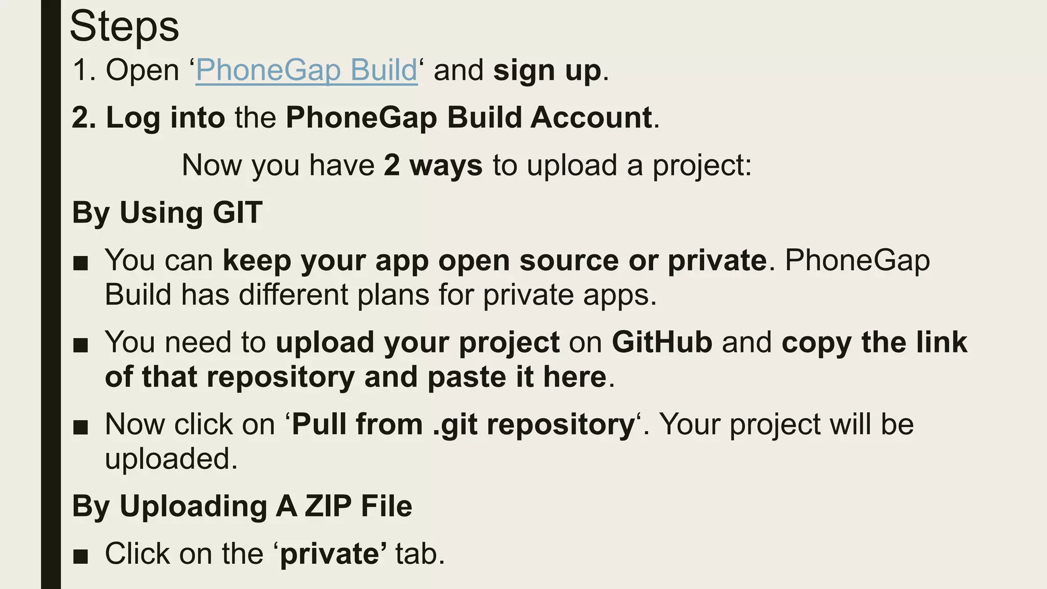 Steps
1. Open ‘PhoneGap Build‘ and sign up.
2. Log into the PhoneGap Build Account.
Now you have 2 ways to upload a project:
By Using GIT
■ You can keep your app open source or private. PhoneGap
Build has different plans for private apps.
■ You need to upload your project on GitHub and copy the link
of that repository and paste it here.
■ Now click on ‘Pull from .git repository‘. Your project will be
uploaded.
By Uploading A ZIP File
■ Click on the ‘private’ tab.
 