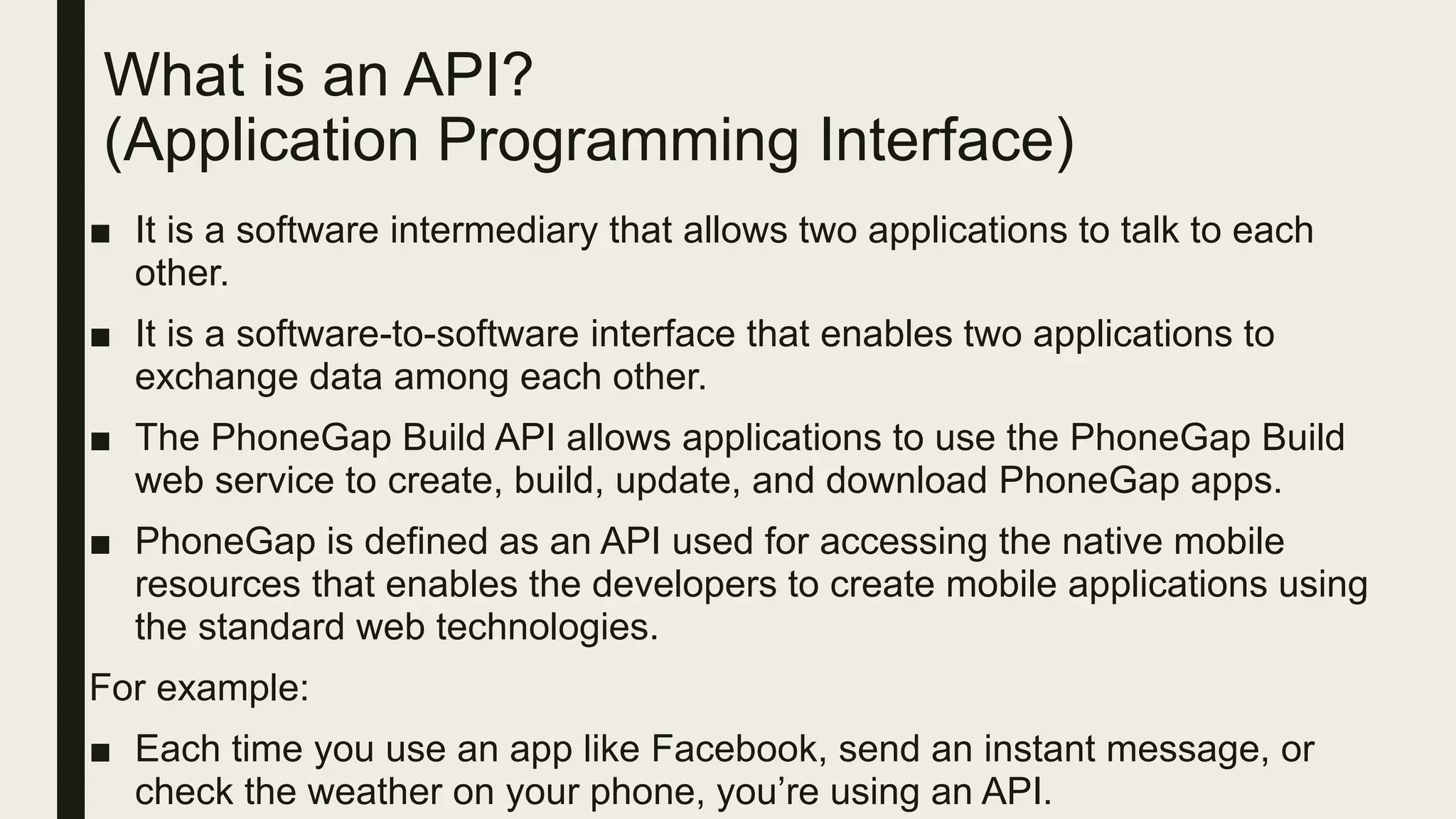 What is an API?
(Application Programming Interface)
■ It is a software intermediary that allows two applications to talk to each
other.
■ It is a software-to-software interface that enables two applications to
exchange data among each other.
■ The PhoneGap Build API allows applications to use the PhoneGap Build
web service to create, build, update, and download PhoneGap apps.
■ PhoneGap is defined as an API used for accessing the native mobile
resources that enables the developers to create mobile applications using
the standard web technologies.
For example:
■ Each time you use an app like Facebook, send an instant message, or
check the weather on your phone, you’re using an API.
 