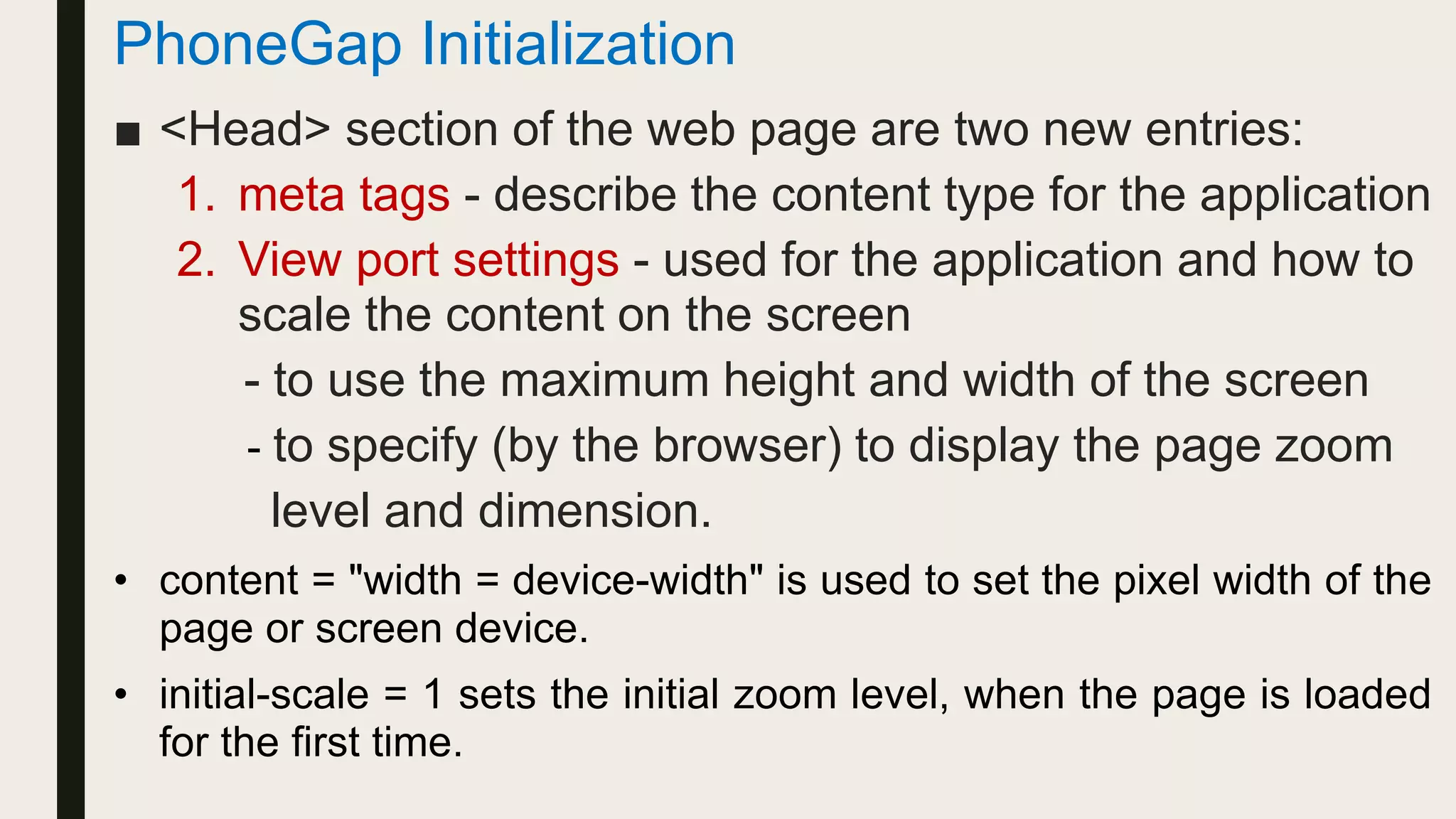 PhoneGap Initialization
■ <Head> section of the web page are two new entries:
1. meta tags - describe the content type for the application
2. View port settings - used for the application and how to
scale the content on the screen
- to use the maximum height and width of the screen
- to specify (by the browser) to display the page zoom
level and dimension.
• content = "width = device-width" is used to set the pixel width of the
page or screen device.
• initial-scale = 1 sets the initial zoom level, when the page is loaded
for the first time.
 