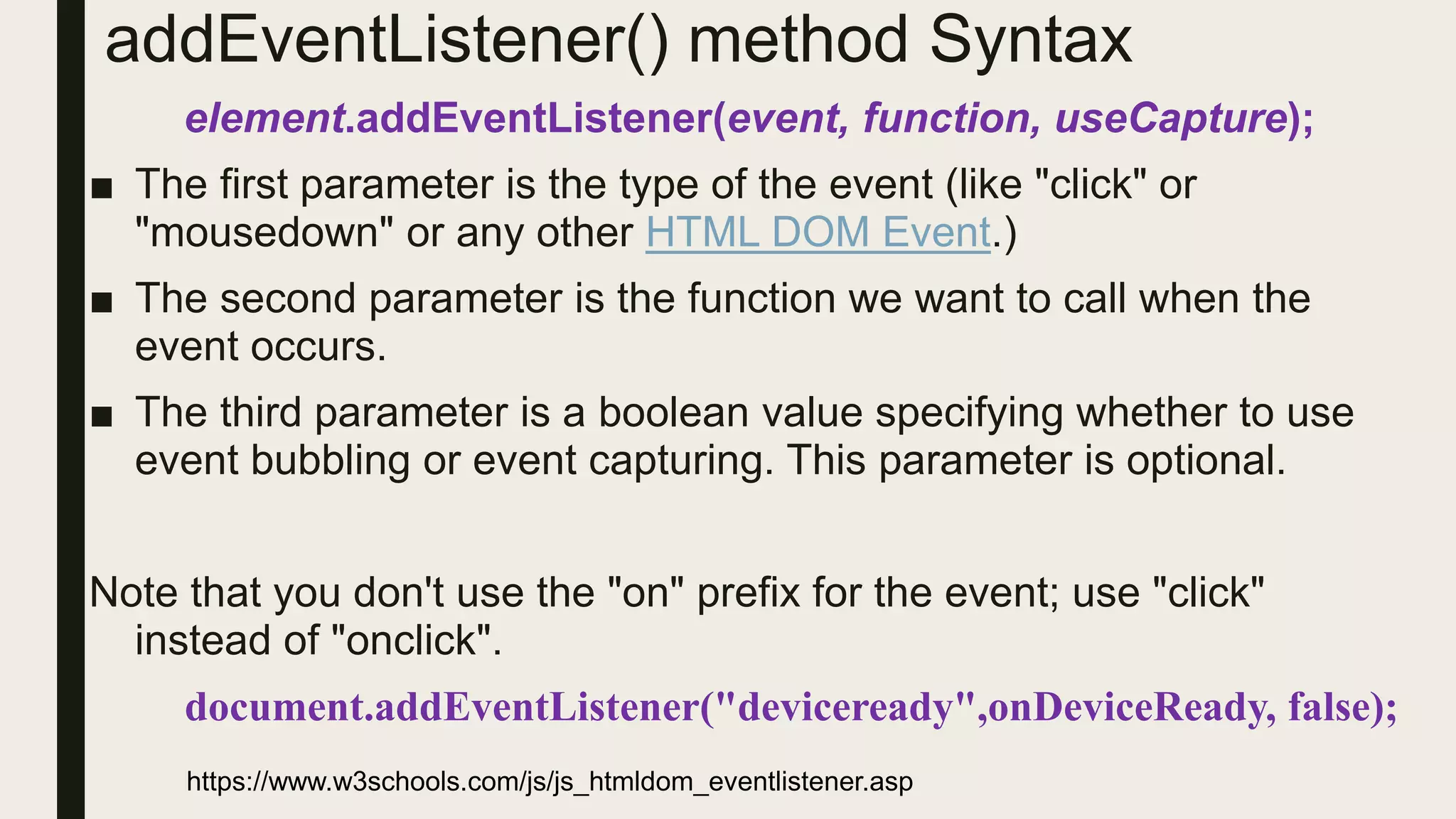 addEventListener() method Syntax
element.addEventListener(event, function, useCapture);
■ The first parameter is the type of the event (like "click" or
"mousedown" or any other HTML DOM Event.)
■ The second parameter is the function we want to call when the
event occurs.
■ The third parameter is a boolean value specifying whether to use
event bubbling or event capturing. This parameter is optional.
Note that you don't use the "on" prefix for the event; use "click"
instead of "onclick".
document.addEventListener("deviceready",onDeviceReady, false);
https://www.w3schools.com/js/js_htmldom_eventlistener.asp
 