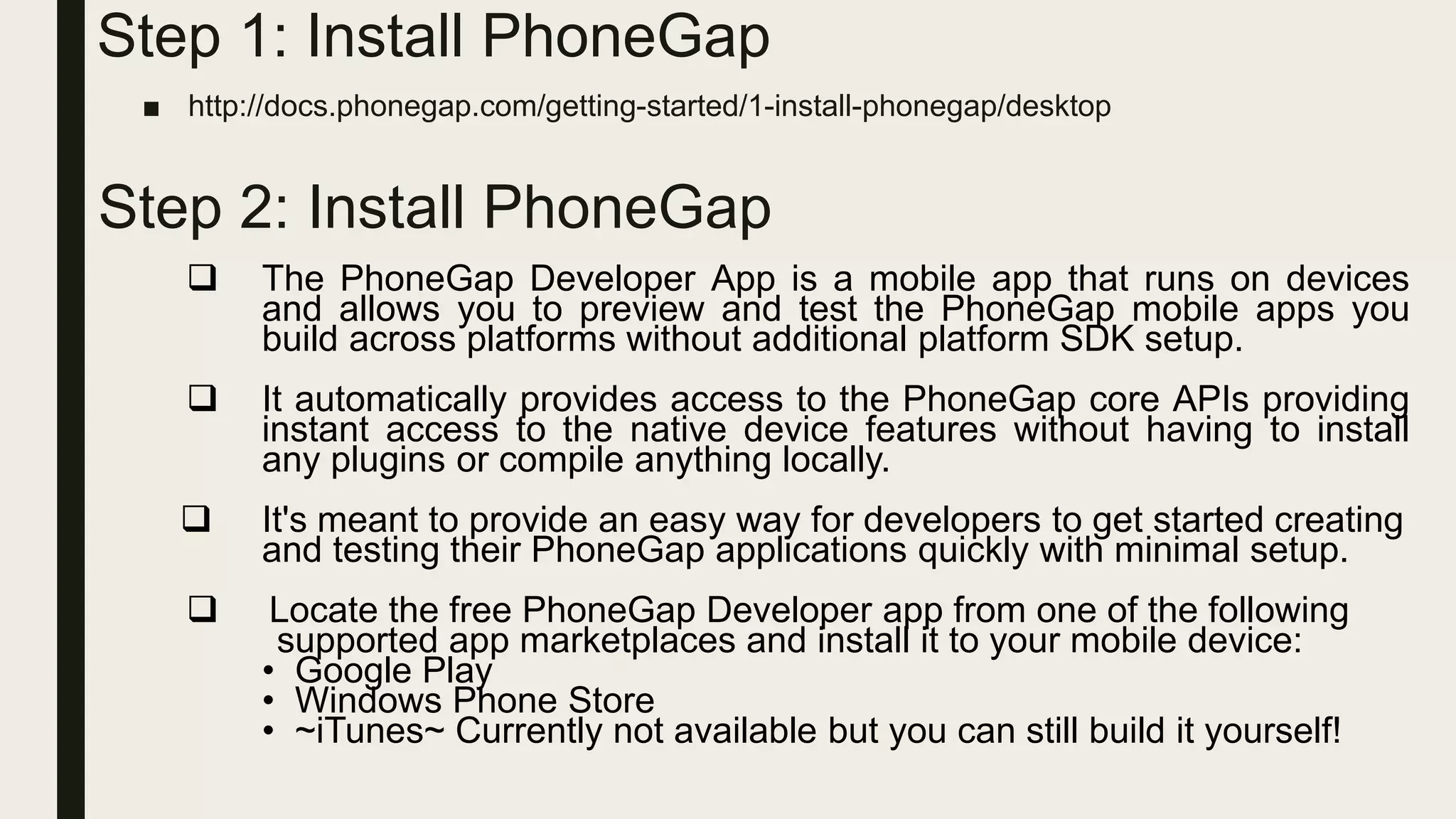 Step 1: Install PhoneGap
■ http://docs.phonegap.com/getting-started/1-install-phonegap/desktop
Step 2: Install PhoneGap
 The PhoneGap Developer App is a mobile app that runs on devices
and allows you to preview and test the PhoneGap mobile apps you
build across platforms without additional platform SDK setup.
 It automatically provides access to the PhoneGap core APIs providing
instant access to the native device features without having to install
any plugins or compile anything locally.
 It's meant to provide an easy way for developers to get started creating
and testing their PhoneGap applications quickly with minimal setup.
 Locate the free PhoneGap Developer app from one of the following
supported app marketplaces and install it to your mobile device:
• Google Play
• Windows Phone Store
• ~iTunes~ Currently not available but you can still build it yourself!
 