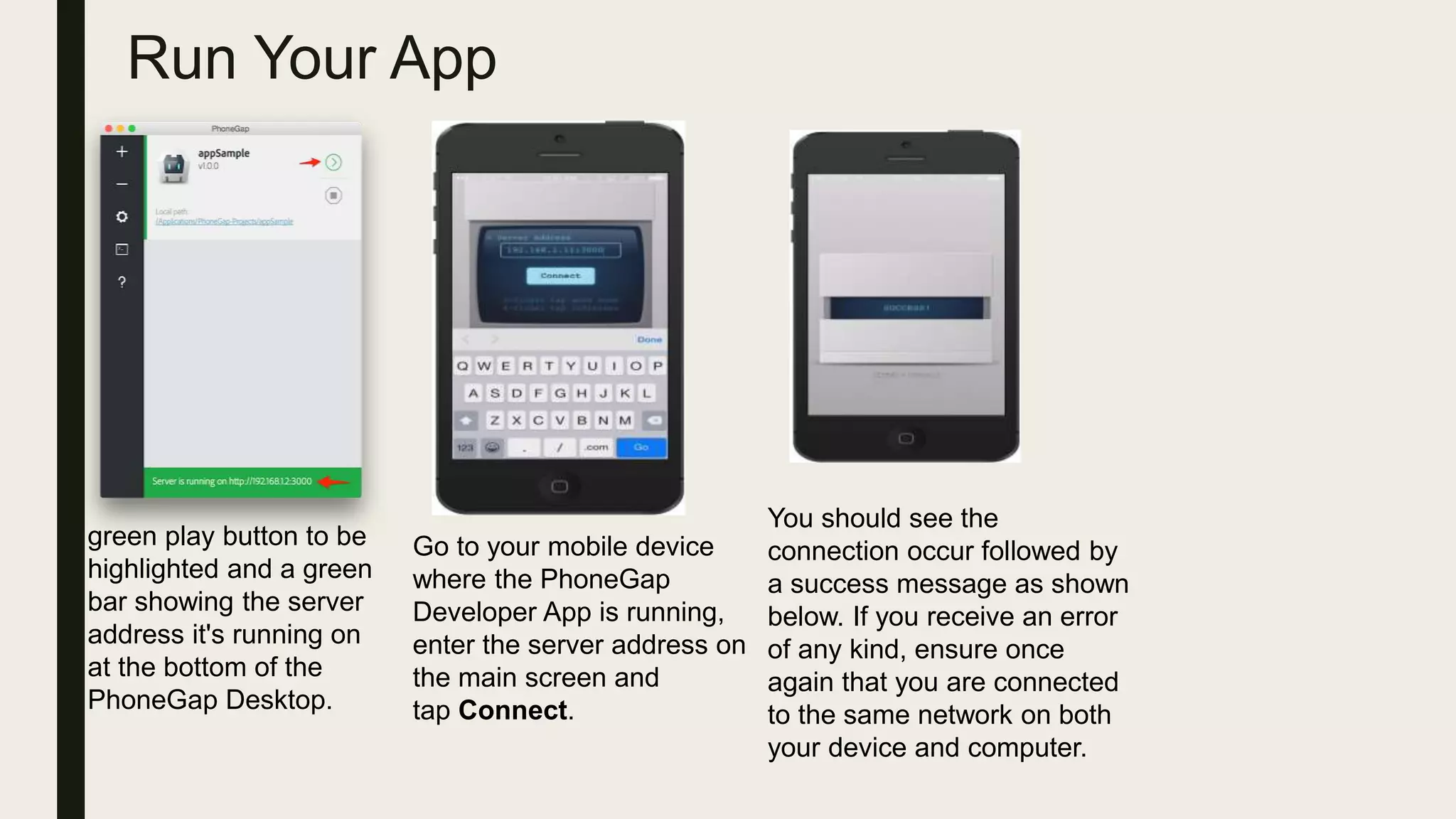 Run Your App
green play button to be
highlighted and a green
bar showing the server
address it's running on
at the bottom of the
PhoneGap Desktop.
Go to your mobile device
where the PhoneGap
Developer App is running,
enter the server address on
the main screen and
tap Connect.
You should see the
connection occur followed by
a success message as shown
below. If you receive an error
of any kind, ensure once
again that you are connected
to the same network on both
your device and computer.
 