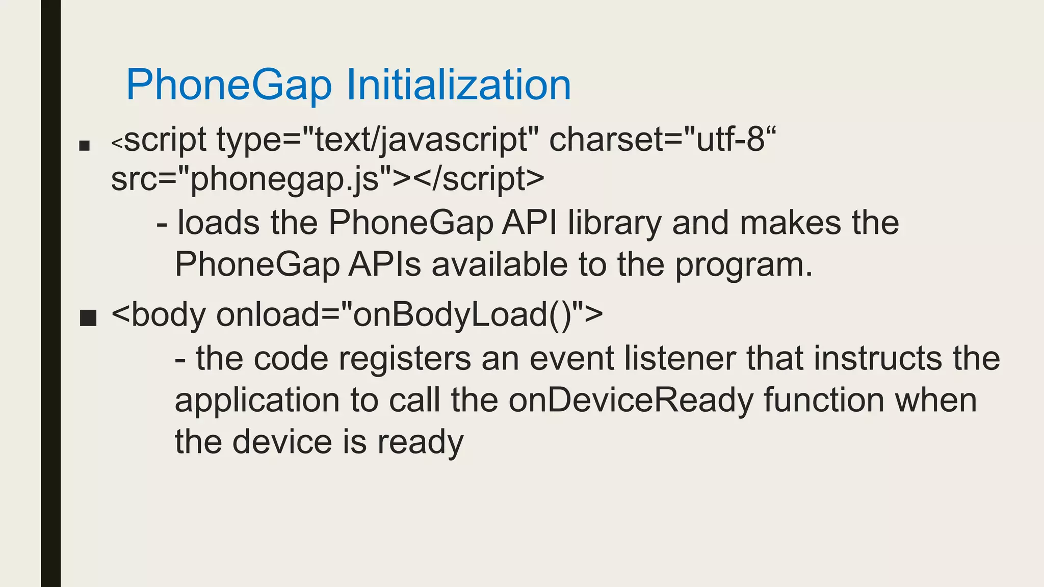 ■ <script type="text/javascript" charset="utf-8“
src="phonegap.js"></script>
- loads the PhoneGap API library and makes the
PhoneGap APIs available to the program.
■ <body onload="onBodyLoad()">
- the code registers an event listener that instructs the
application to call the onDeviceReady function when
the device is ready
PhoneGap Initialization
 