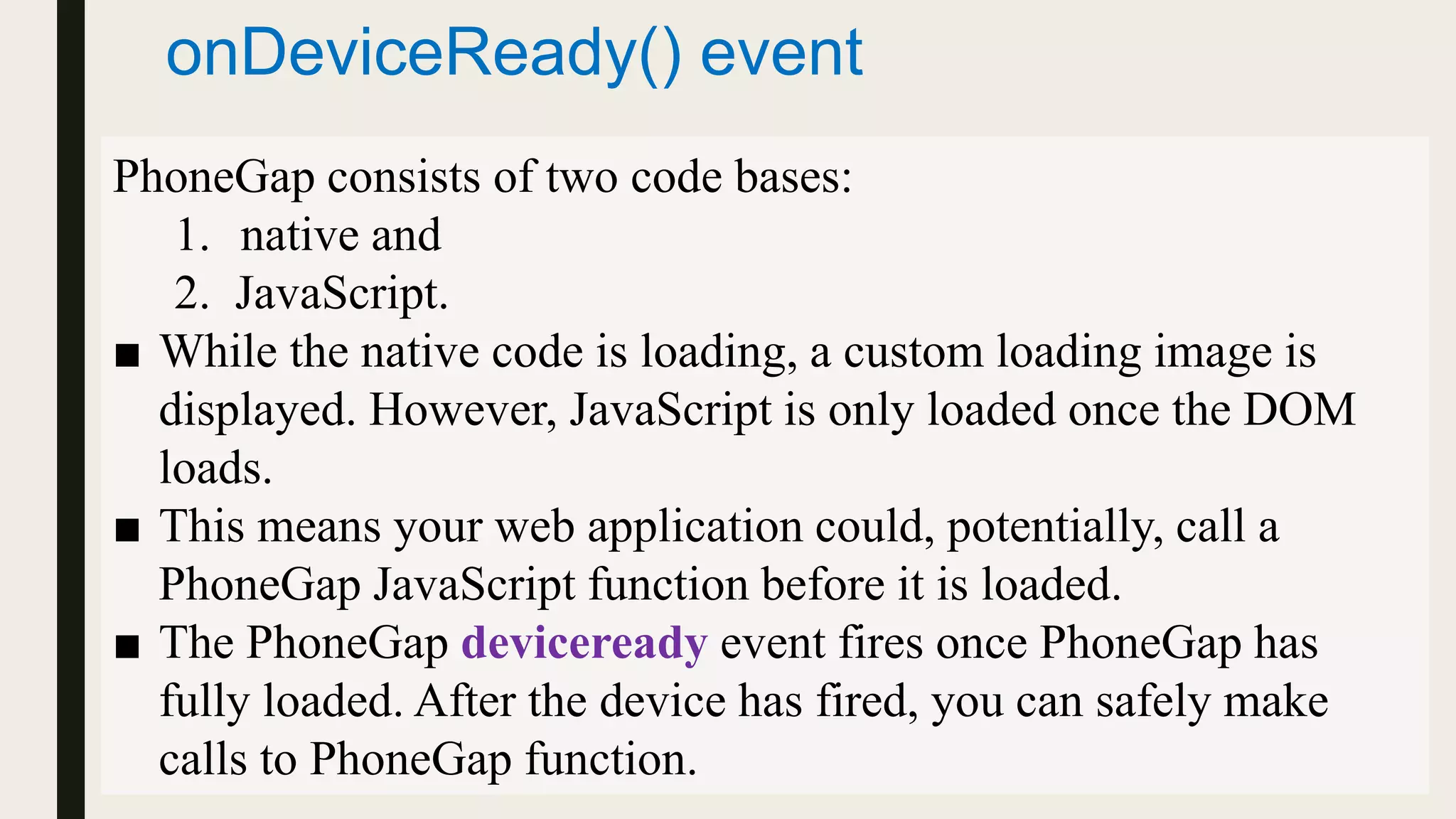 onDeviceReady() event
PhoneGap consists of two code bases:
1. native and
2. JavaScript.
■ While the native code is loading, a custom loading image is
displayed. However, JavaScript is only loaded once the DOM
loads.
■ This means your web application could, potentially, call a
PhoneGap JavaScript function before it is loaded.
■ The PhoneGap deviceready event fires once PhoneGap has
fully loaded. After the device has fired, you can safely make
calls to PhoneGap function.
 