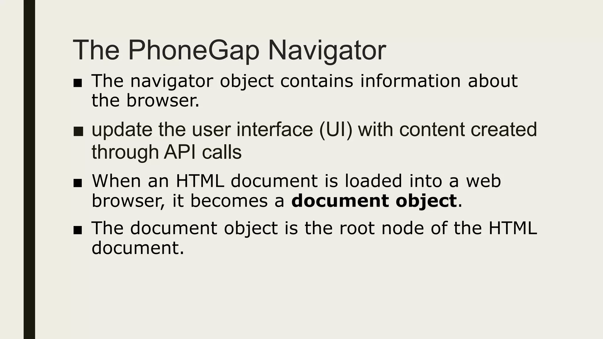 The PhoneGap Navigator
■ The navigator object contains information about
the browser.
■ update the user interface (UI) with content created
through API calls
■ When an HTML document is loaded into a web
browser, it becomes a document object.
■ The document object is the root node of the HTML
document.
 