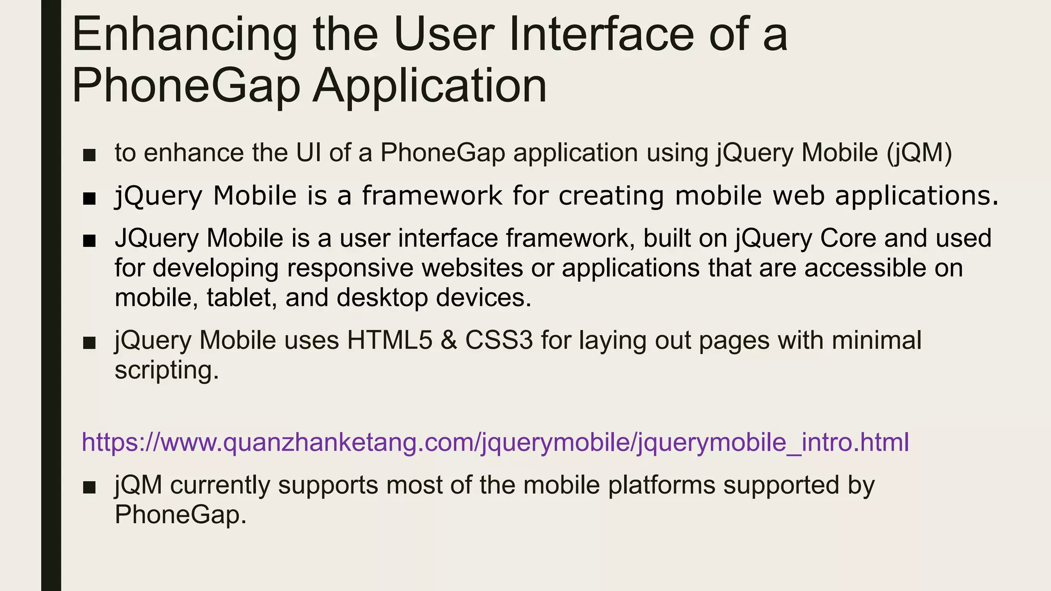 Enhancing the User Interface of a
PhoneGap Application
■ to enhance the UI of a PhoneGap application using jQuery Mobile (jQM)
■ jQuery Mobile is a framework for creating mobile web applications.
■ JQuery Mobile is a user interface framework, built on jQuery Core and used
for developing responsive websites or applications that are accessible on
mobile, tablet, and desktop devices.
■ jQuery Mobile uses HTML5 & CSS3 for laying out pages with minimal
scripting.
https://www.quanzhanketang.com/jquerymobile/jquerymobile_intro.html
■ jQM currently supports most of the mobile platforms supported by
PhoneGap.
 