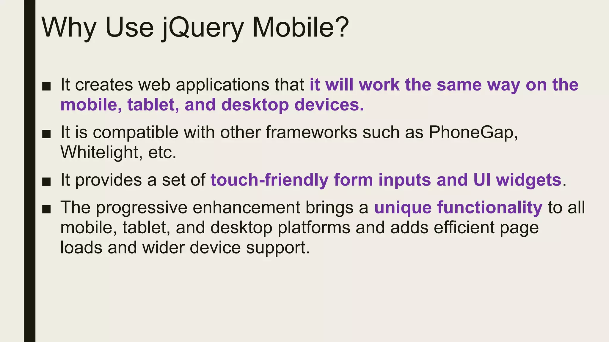 Why Use jQuery Mobile?
■ It creates web applications that it will work the same way on the
mobile, tablet, and desktop devices.
■ It is compatible with other frameworks such as PhoneGap,
Whitelight, etc.
■ It provides a set of touch-friendly form inputs and UI widgets.
■ The progressive enhancement brings a unique functionality to all
mobile, tablet, and desktop platforms and adds efficient page
loads and wider device support.
 