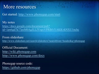 More resources
Get started: http://www.phonegap.com/start
My notes
https://docs.google.com/document/pub?
id=1pn6gd7k77pzM0AgJLLJYrgxVPRBfvYAKKvkNXU1nchc

From slideshare
http://www.slideshare.net/search/slideshow?searchfrom=header&q=phonegap

Official Document:
http://wiki.phonegap.com
http://www.phonegap.com/docs
Phonegap source code:
https://github.com/phonegap

 