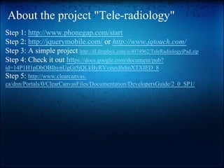 About the project "Tele-radiology"
Step 1: http://www.phonegap.com/start
Step 2: http://jquerymobile.com/ or http://www.jqtouch.com/
Step 3: A simple project http://dl.dropbox.com/u/4074962/TeleRadiologyiPad.zip
Step 4: Check it out https://docs.google.com/document/pub?
id=14P1H1pDbOBIhynUgGt5jQLkByRVveuxf6dmXTXIED_8
Step 5: http://www.clearcanvas.
ca/dnn/Portals/0/ClearCanvasFiles/Documentation/DevelopersGuide/2_0_SP1/

 