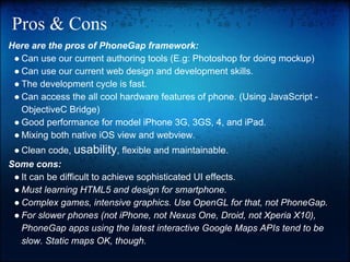 Pros & Cons
Here are the pros of PhoneGap framework:
● Can use our current authoring tools (E.g: Photoshop for doing mockup)
● Can use our current web design and development skills.
● The development cycle is fast.
● Can access the all cool hardware features of phone. (Using JavaScript ObjectiveC Bridge)
● Good performance for model iPhone 3G, 3GS, 4, and iPad.
● Mixing both native iOS view and webview.
● Clean code, usability, flexible and maintainable.
Some cons:
● It can be difficult to achieve sophisticated UI effects.
● Must learning HTML5 and design for smartphone.
● Complex games, intensive graphics. Use OpenGL for that, not PhoneGap.
● For slower phones (not iPhone, not Nexus One, Droid, not Xperia X10),
PhoneGap apps using the latest interactive Google Maps APIs tend to be
slow. Static maps OK, though.

 