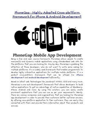 PhoneGap – Highly Adopted Cross-platform
Framework for iPhone & Android Development
Being a free and open source framework, PhoneGap allows people to create
resourceful and dynamic mobile applications using standardized web APIs for
the platforms that you are looking for. Day-by-day, PhoneGap is grabbing the
attention of those developers, who do not want to write same coding for
multiple platforms. It is a widely used framework that enables programmers to
develop highly interactive applications for multiple mobile platforms. It is a
perfect cross-platform framework that can be utilized for iPhone
development and android development efficiently.
Based on latest web technologies like JavaScript, HTML5, CSS3 and many more,
PhoneGap is one such development framework that allows developers to build
native applications to get an advantage of native capabilities of Blackberry,
iPhone, Android and more. By using this solution, you can easily create
prominent applications that you can use as per your requirements. Mainly,
there are various companies and organizations that are looking for PhoneGap
app development in order to provide their customers better customer services.
By offering cross-platform application to their customers, they can easily stay
connected with them and provide them information about their products and
services.
 