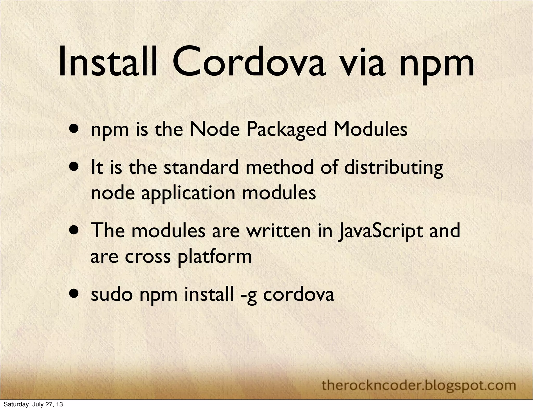 Install Cordova via npm
• npm is the Node Packaged Modules
• It is the standard method of distributing
node application modules
• The modules are written in JavaScript and
are cross platform
• sudo npm install -g cordova
Saturday, July 27, 13
 