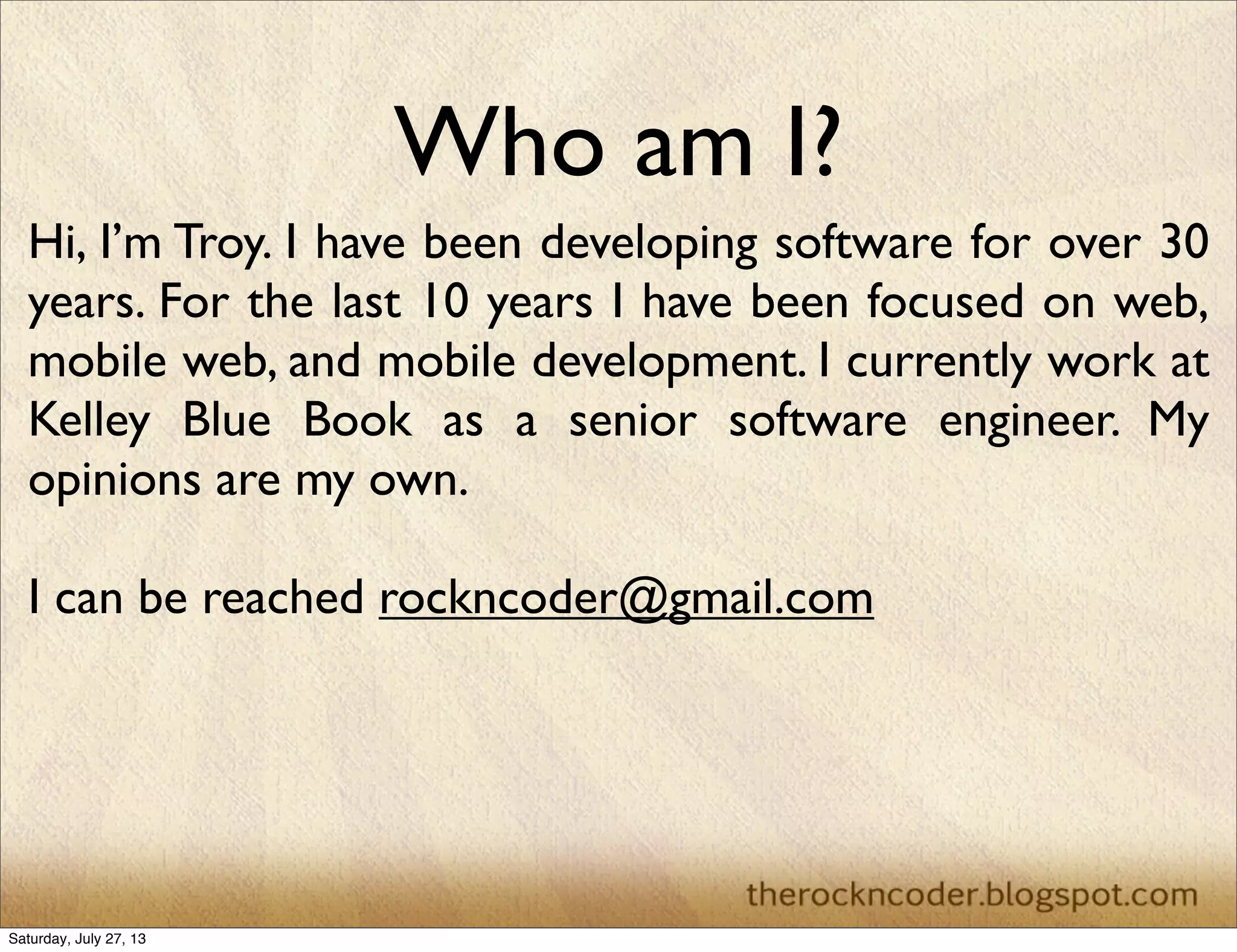 Who am I?
Hi, I’m Troy. I have been developing software for over 30
years. For the last 10 years I have been focused on web,
mobile web, and mobile development. I currently work at
Kelley Blue Book as a senior software engineer. My
opinions are my own.
I can be reached rockncoder@gmail.com
Saturday, July 27, 13
 