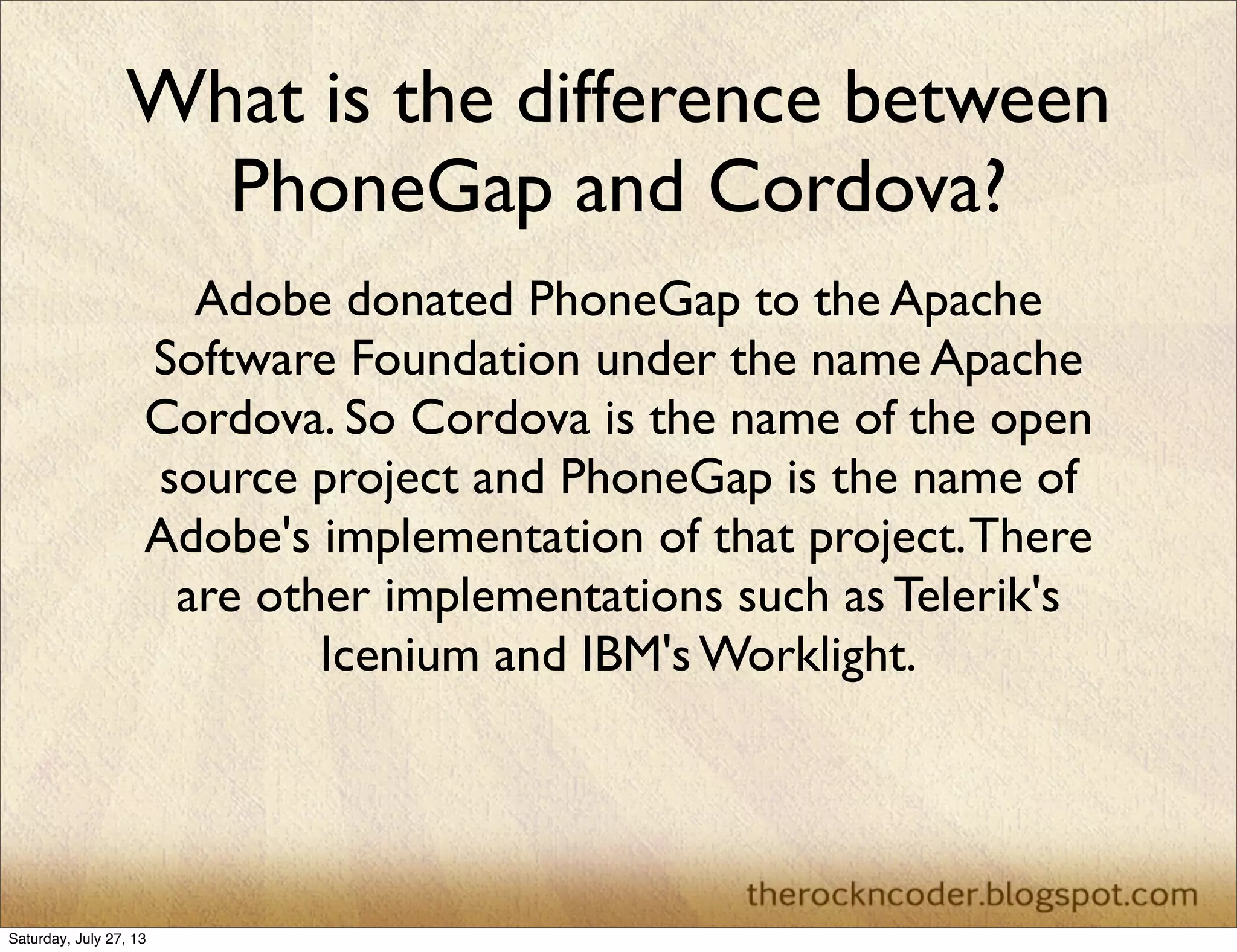 What is the difference between
PhoneGap and Cordova?
Adobe donated PhoneGap to the Apache
Software Foundation under the name Apache
Cordova. So Cordova is the name of the open
source project and PhoneGap is the name of
Adobe's implementation of that project.There
are other implementations such as Telerik's
Icenium and IBM's Worklight.
Saturday, July 27, 13
 